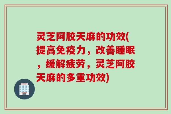 灵芝阿胶天麻的功效(提高免疫力，改善睡眠，缓解疲劳，灵芝阿胶天麻的多重功效)
