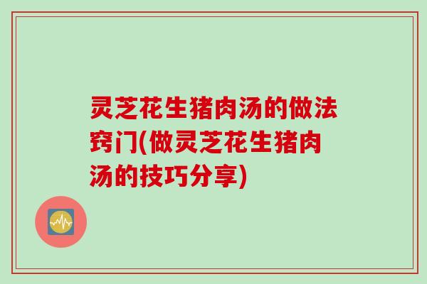 灵芝花生猪肉汤的做法窍门(做灵芝花生猪肉汤的技巧分享)