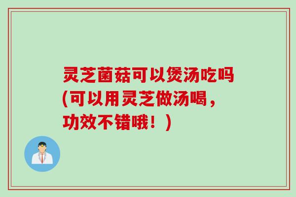 灵芝菌菇可以煲汤吃吗(可以用灵芝做汤喝，功效不错哦！)