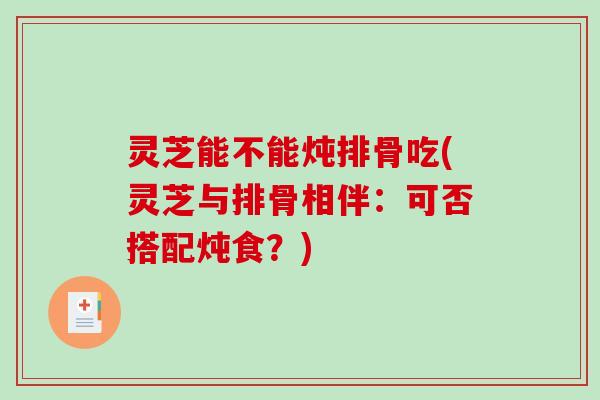 灵芝能不能炖排骨吃(灵芝与排骨相伴：可否搭配炖食？)