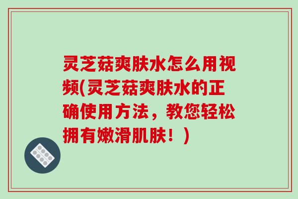 灵芝菇爽肤水怎么用视频(灵芝菇爽肤水的正确使用方法,教您轻松拥有嫩滑!) 灵芝菇爽肤水怎么用视频(灵芝菇爽肤水的正确使用方法,教您轻松拥有嫩滑!)