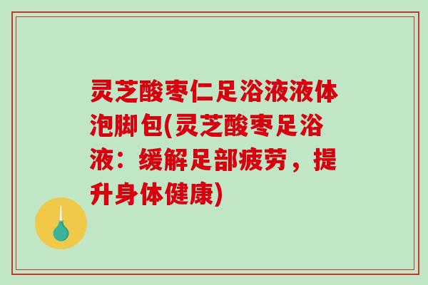 灵芝酸枣仁足浴液液体泡脚包(灵芝酸枣足浴液：缓解足部疲劳，提升身体健康)