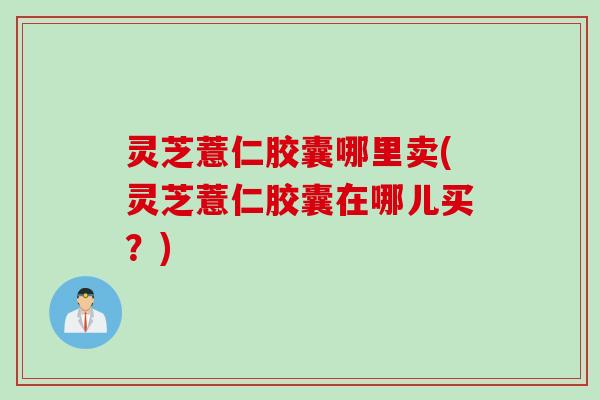 灵芝薏仁胶囊哪里卖(灵芝薏仁胶囊在哪儿买？)