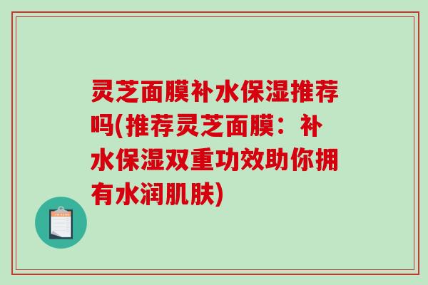 灵芝面膜补水保湿推荐吗(推荐灵芝面膜：补水保湿双重功效助你拥有水润肌肤)