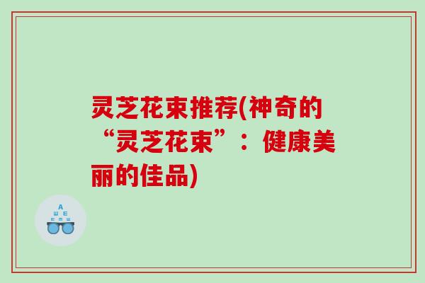灵芝花束推荐(神奇的“灵芝花束”：健康美丽的佳品)