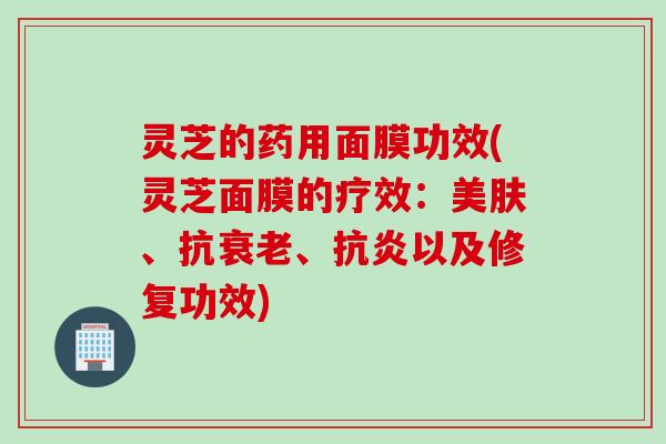 灵芝的药用面膜功效(灵芝面膜的疗效：美肤、抗衰老、抗炎以及修复功效)