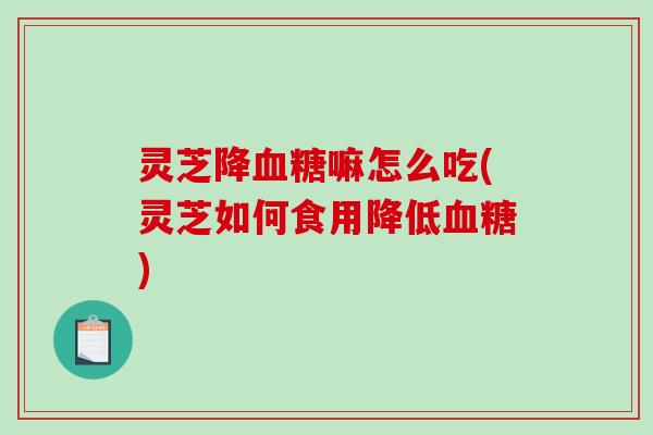 灵芝降血糖嘛怎么吃(灵芝如何食用降低血糖)