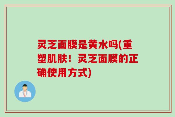 灵芝面膜是黄水吗(重塑肌肤！灵芝面膜的正确使用方式)