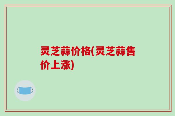 灵芝蒜价格(灵芝蒜售价上涨)