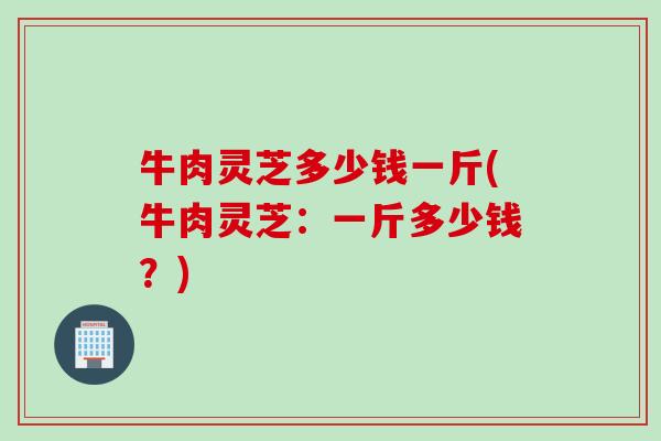 牛肉灵芝多少钱一斤(牛肉灵芝：一斤多少钱？)