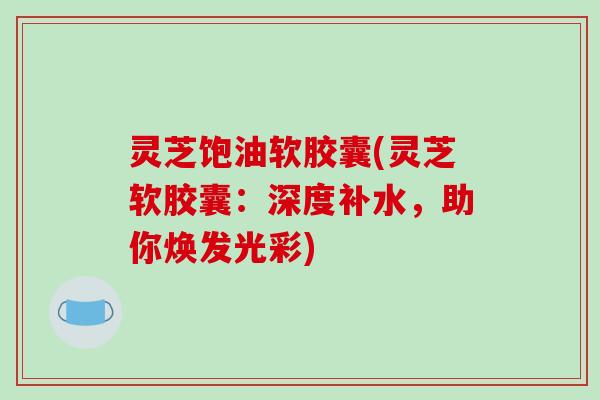 灵芝饱油软胶囊(灵芝软胶囊：深度补水，助你焕发光彩)