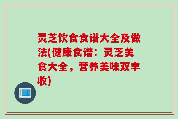 灵芝饮食食谱大全及做法(健康食谱：灵芝美食大全，营养美味双丰收)