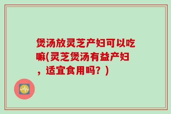 煲汤放灵芝产妇可以吃嘛(灵芝煲汤有益产妇，适宜食用吗？)