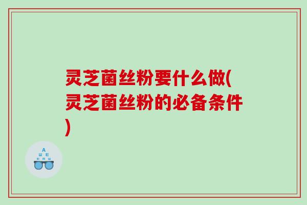 灵芝菌丝粉要什么做(灵芝菌丝粉的必备条件)