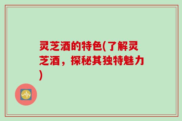 灵芝酒的特色(了解灵芝酒，探秘其独特魅力)