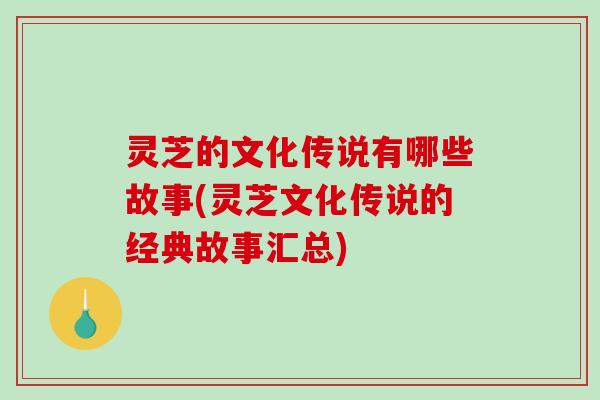 灵芝的文化传说有哪些故事(灵芝文化传说的经典故事汇总)