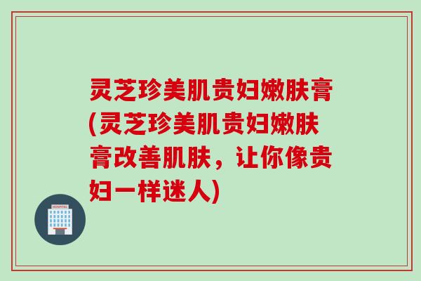 灵芝珍美肌贵妇嫩肤膏(灵芝珍美肌贵妇嫩肤膏改善肌肤，让你像贵妇一样迷人)