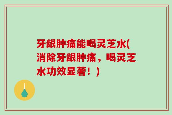 牙龈肿痛能喝灵芝水(消除牙龈肿痛，喝灵芝水功效显著！)