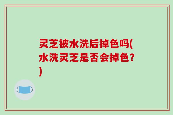灵芝被水洗后掉色吗(水洗灵芝是否会掉色？)