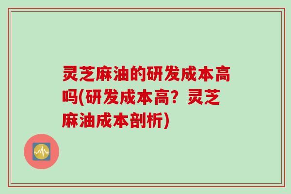 灵芝麻油的研发成本高吗(研发成本高？灵芝麻油成本剖析)