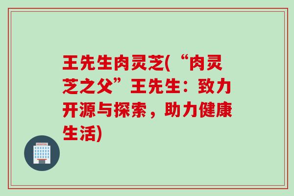 王先生肉灵芝(“肉灵芝之父”王先生：致力开源与探索，助力健康生活)