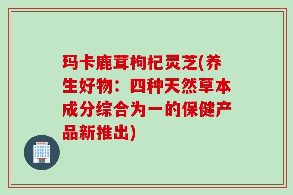 玛卡鹿茸枸杞灵芝(养生好物：四种天然草本成分综合为一的保健产品新推出)
