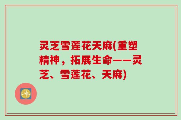 灵芝雪莲花天麻(重塑精神,拓展生命——灵芝、雪莲花、天麻) 灵芝雪莲花天麻(重塑精神,拓展生命——灵芝、雪莲花、天麻)