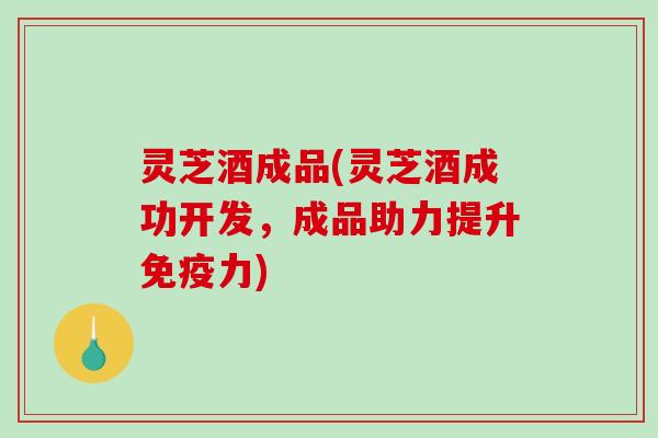 灵芝酒成品(灵芝酒成功开发，成品助力提升免疫力)