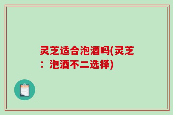 灵芝适合泡酒吗(灵芝：泡酒不二选择)