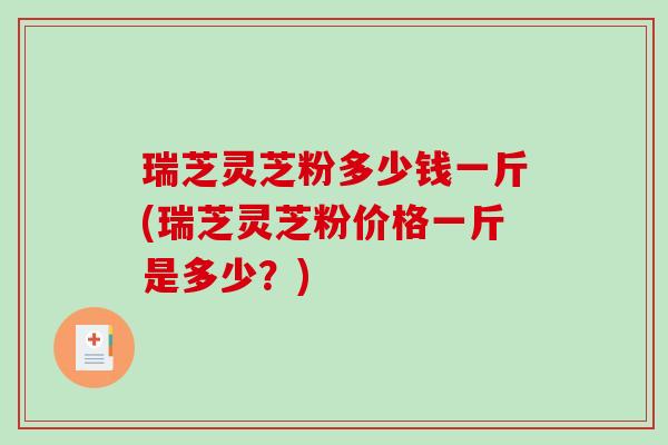 瑞芝灵芝粉多少钱一斤(瑞芝灵芝粉价格一斤是多少？)