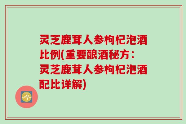 灵芝鹿茸人参枸杞泡酒比例(重要酿酒秘方：灵芝鹿茸人参枸杞泡酒配比详解)