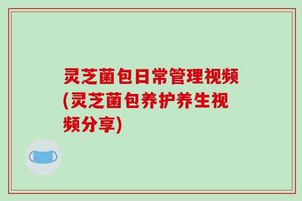 灵芝菌包日常管理视频(灵芝菌包养护养生视频分享)