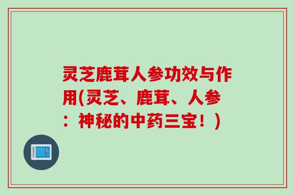 灵芝鹿茸人参功效与作用(灵芝、鹿茸、人参：神秘的中药三宝！)