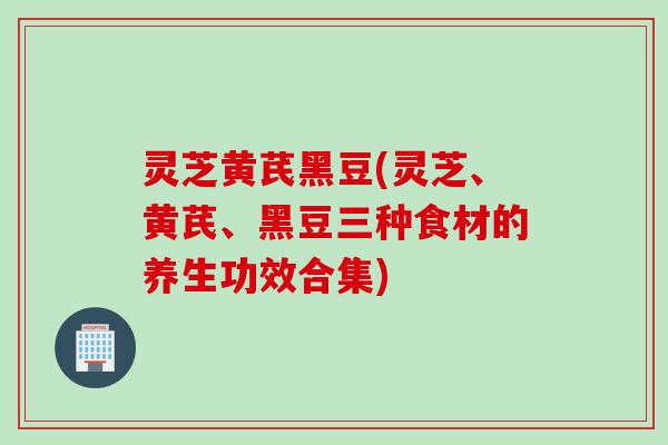 灵芝黄芪黑豆(灵芝、黄芪、黑豆三种食材的养生功效合集)
