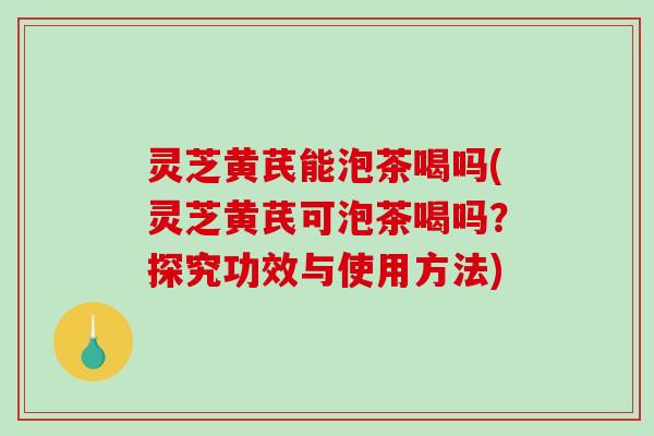 灵芝黄芪能泡茶喝吗(灵芝黄芪可泡茶喝吗？探究功效与使用方法)