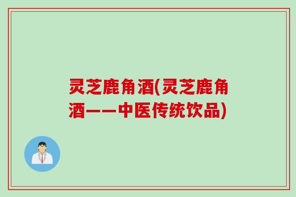 灵芝鹿角酒(灵芝鹿角酒——中医传统饮品)