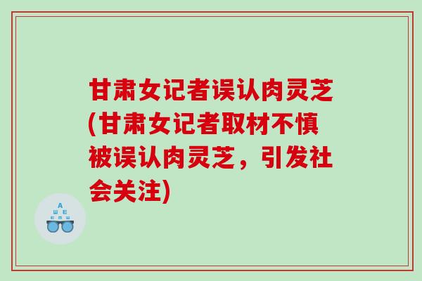 甘肃女记者误认肉灵芝(甘肃女记者取材不慎被误认肉灵芝，引发社会关注)