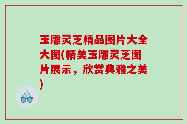 玉雕灵芝精品图片大全大图(精美玉雕灵芝图片展示，欣赏典雅之美)