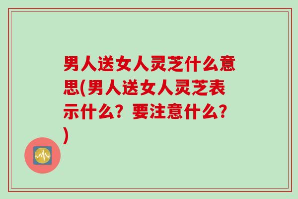 男人送女人灵芝什么意思(男人送女人灵芝表示什么？要注意什么？)