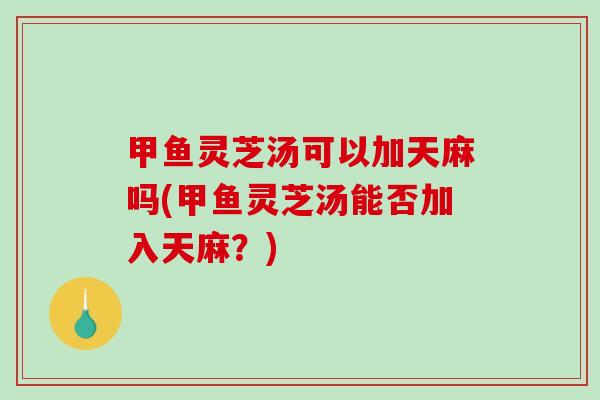 甲鱼灵芝汤可以加天麻吗(甲鱼灵芝汤能否加入天麻？)
