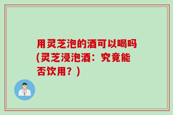 用灵芝泡的酒可以喝吗(灵芝浸泡酒：究竟能否饮用？)