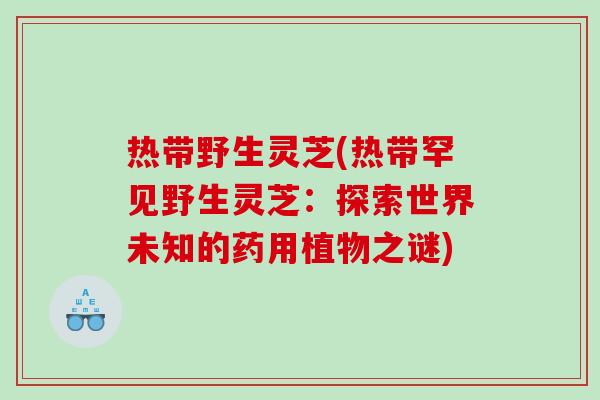 热带野生灵芝(热带罕见野生灵芝：探索世界未知的药用植物之谜)