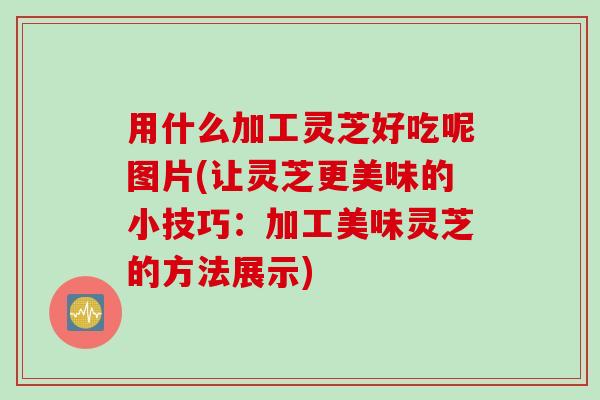 用什么加工灵芝好吃呢图片(让灵芝更美味的小技巧：加工美味灵芝的方法展示)