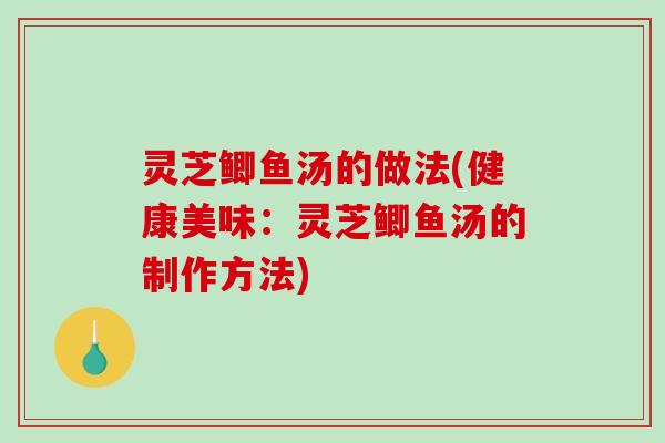 灵芝鲫鱼汤的做法(健康美味：灵芝鲫鱼汤的制作方法)