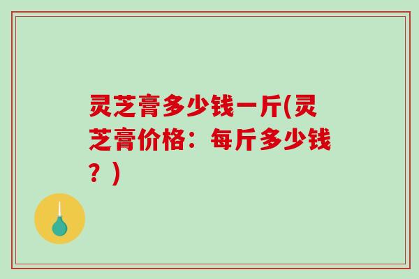 灵芝膏多少钱一斤(灵芝膏价格：每斤多少钱？)