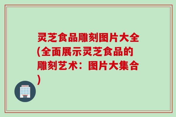 灵芝食品雕刻图片大全(全面展示灵芝食品的雕刻艺术：图片大集合)