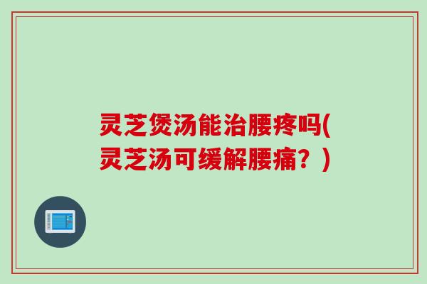 灵芝煲汤能治腰疼吗(灵芝汤可缓解腰痛？)