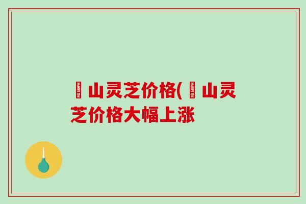 矷山灵芝价格(矷山灵芝价格大幅上涨