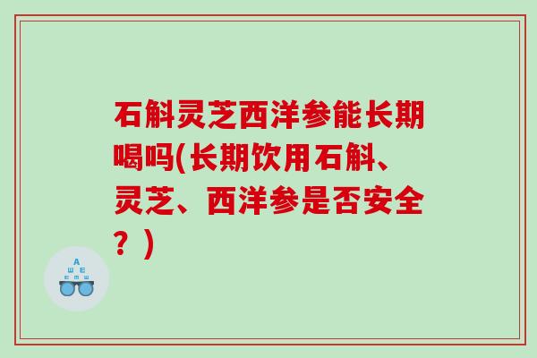 石斛灵芝西洋参能长期喝吗(长期饮用石斛、灵芝、西洋参是否安全？)