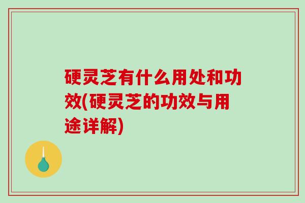 硬灵芝有什么用处和功效(硬灵芝的功效与用途详解)